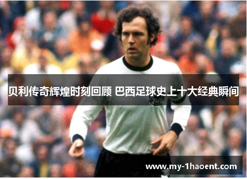 贝利传奇辉煌时刻回顾 巴西足球史上十大经典瞬间 贝利传奇辉煌时刻回顾 巴西足球史上十大经典瞬间