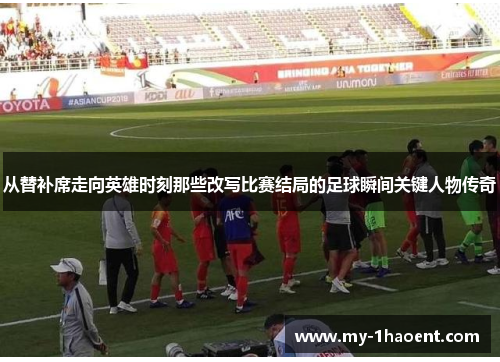 从替补席走向英雄时刻那些改写比赛结局的足球瞬间关键人物传奇